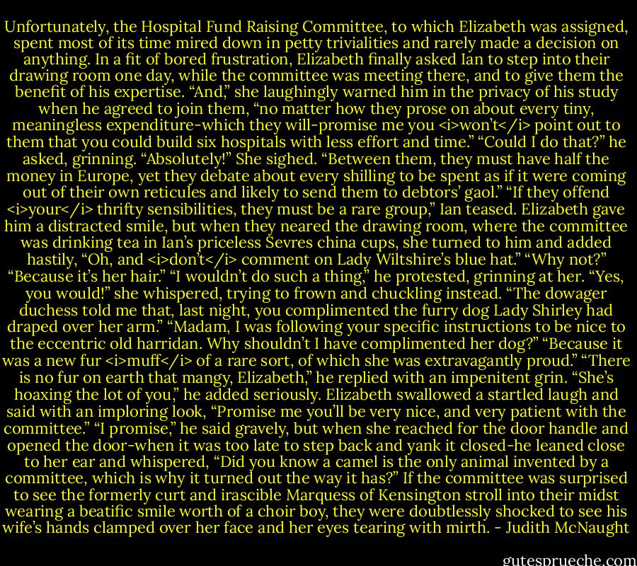 Unfortunately, the Hospital Fund Raising Committee, to which Elizabeth was assigned, spent most of its time mired down in petty trivialities and rarely made a decision on anything. In a fit of bored frustration, Elizabeth finally asked Ian to step into their drawing room one day, while the committee was meeting there, and to give them the benefit of his expertise. “And,” she laughingly warned him in the privacy of his study when he agreed to join them, “no matter how they prose on about every tiny, meaningless expenditure-which they will-promise me you <i>won’t</i> point out to them that you could build six hospitals with less effort and time.”<br />“Could I do that?” he asked, grinning.<br />“Absolutely!” She sighed. “Between them, they must have half the money in Europe, yet they debate about every shilling to be spent as if it were coming out of their own reticules and likely to send them to debtors’ gaol.”<br />“If they offend <i>your</i> thrifty sensibilities, they must be a rare group,” Ian teased. Elizabeth gave him a distracted smile, but when they neared the drawing room, where the committee was drinking tea in Ian’s priceless Sevres china cups, she turned to him and added hastily, “Oh, and <i>don’t</i> comment on Lady Wiltshire’s blue hat.”<br />“Why not?”<br />“Because it’s her hair.”<br />“I wouldn’t do such a thing,” he protested, grinning at her.<br />“Yes, you would!” she whispered, trying to frown and chuckling instead. “The dowager duchess told me that, last night, you complimented the furry dog Lady Shirley had draped over her arm.”<br />“Madam, I was following your specific instructions to be nice to the eccentric old harridan. Why shouldn’t I have complimented her dog?”<br />“Because it was a new fur <i>muff</i> of a rare sort, of which she was extravagantly proud.”<br />“There is no fur on earth that mangy, Elizabeth,” he replied with an impenitent grin. “She’s hoaxing the lot of you,” he added seriously.<br />Elizabeth swallowed a startled laugh and said with an imploring look, “Promise me you’ll be very nice, and very patient with the committee.”<br />“I promise,” he said gravely, but when she reached for the door handle and opened the door-when it was too late to step back and yank it closed-he leaned close to her ear and whispered, “Did you know a camel is the only animal invented by a committee, which is why it turned out the way it has?”<br />If the committee was surprised to see the formerly curt and irascible Marquess of Kensington stroll into their midst wearing a beatific smile worth of a choir boy, they were doubtlessly shocked to see his wife’s hands clamped over her face and her eyes tearing with mirth. - Judith McNaught