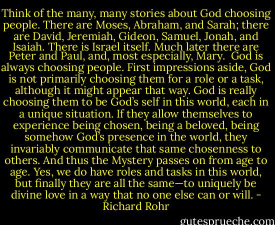 Think of the many, many stories about God choosing people. There are Moses, Abraham, and Sarah; there are David, Jeremiah, Gideon, Samuel, Jonah, and Isaiah. There is Israel itself. Much later there are Peter and Paul, and, most especially, Mary.<br /><br />God is always choosing people. First impressions aside, God is not primarily choosing them for a role or a task, although it might appear that way. God is really choosing them to be God’s self in this world, each in a unique situation. If they allow themselves to experience being chosen, being a beloved, being somehow God’s presence in the world, they invariably communicate that same chosenness to others. And thus the Mystery passes on from age to age. Yes, we do have roles and tasks in this world, but finally they are all the same—to uniquely be divine love in a way that no one else can or will. - Richard Rohr