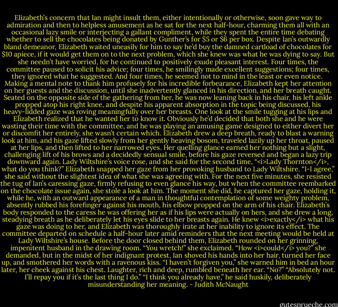 Elizabeth’s concern that Ian might insult them, either intentionally or otherwise, soon gave way to admiration and then to helpless amusement as he sat for the next half-hour, charming them all with an occasional lazy smile or interjecting a gallant compliment, while they spent the entire time debating whether to sell the chocolates being donated by Gunther’s for $5 or $6 per box. Despite Ian’s outwardly bland demeanor, Elizabeth waited uneasily for him to say he’d buy the damned cartload of chocolates for $10 apiece, if it would get them on to the next problem, which she knew was what he was dying to say.<br />But she needn’t have worried, for he continued to positively exude pleasant interest. Four times, the committee paused to solicit his advice; four times, he smilingly made excellent suggestions; four times, they ignored what he suggested. And four times, he seemed not to mind in the least or even notice. <br />Making a mental note to thank him profusely for his incredible forbearance, Elizabeth kept her attention on her guests and the discussion, until she inadvertently glanced in his direction, and her breath caught. Seated on the opposite side of the gathering from her, he was now leaning back in his chair, his left ankle propped atop his right knee, and despite his apparent absorption in the topic being discussed, his heavy-lidded gaze was roving meaningfully over her breasts. One look at the smile tugging at his lips and Elizabeth realized that he wanted her to know it.<br />Obviously he’d decided that both she and he were wasting their time with the committee, and he was playing an amusing game designed to either divert her or discomfit her entirely, she wasn’t certain which. Elizabeth drew a deep breath, ready to blast a warning look at him, and his gaze lifted slowly from her gently heaving bosom, traveled lazily up her throat, paused at her lips, and then lifted to her narrowed eyes.<br />Her quelling glance earned her nothing but a slight, challenging lift of his brows and a decidedly sensual smile, before his gaze reversed and began a lazy trip downward again.<br />Lady Wiltshire’s voice rose, and she said for the second time, “<i>Lady Thornton</i>, what do you think?”<br />Elizabeth snapped her gaze from her provoking husband to Lady Wiltshire. “I-I agree,” she said without the slightest idea of what she was agreeing with. For the next five minutes, she resisted the tug of Ian’s caressing gaze, firmly refusing to even glance his way, but when the committee reembarked on the chocolate issue again, she stole a look at him. The moment she did, he captured her gaze, holding it, while he, with an outward appearance of a man in thoughtful contemplation of some weighty problem, absently rubbed his forefinger against his mouth, his elbow propped on the arm of his chair. Elizabeth’s body responded to the caress he was offering her as if his lips were actually on hers, and she drew a long, steadying breath as he deliberately let his eyes slide to her breasts again. He knew <i>exactly</i> what his gaze was doing to her, and Elizabeth was thoroughly irate at her inability to ignore its effect.<br />The committee departed on schedule a half-hour later amid reminders that the next meeting would be held at Lady Wiltshire’s house. Before the door closed behind them, Elizabeth rounded on her grinning, impenitent husband in the drawing room. “You wretch!” she exclaimed. “How <i>could</i> you?” she demanded, but in the midst of her indignant protest, Ian shoved his hands into her hair, turned her face up, and smothered her words with a ravenous kiss.<br />“I haven’t forgiven you,” she warned him in bed an hour later, her cheek against his chest. Laughter, rich and deep, rumbled beneath her ear.<br />“No?”<br />“Absolutely not. I’ll repay you if it’s the last thing I do.”<br />“I think you already have,” he said huskily, deliberately misunderstanding her meaning. - Judith McNaught