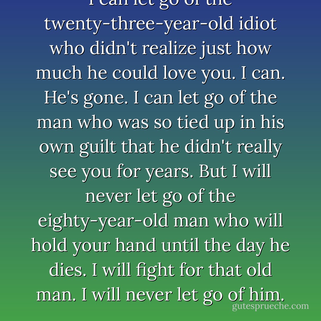 I can let go of the twenty-three-year-old idiot who didn't realize just how much he could love you. I can. He's gone. I can let go of the man who was so tied up in his own guilt that he didn't really see you for years. But I will never let go of the eighty-year-old man who will hold your hand until the day he dies. I will fight for that old man. I will never let go of him. - Lexi Blake