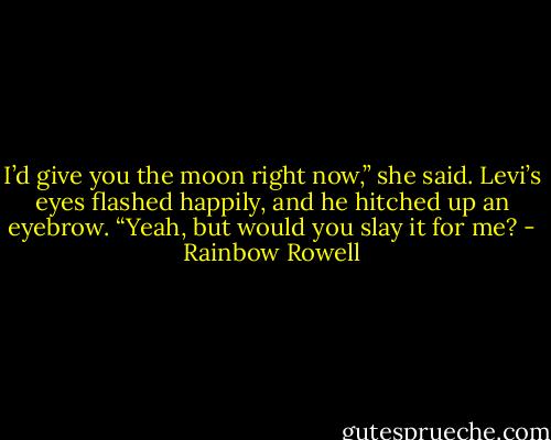 I’d give you the moon right now,” she said.<br />Levi’s eyes flashed happily, and he hitched up an eyebrow. “Yeah, but would you slay it for me? - Rainbow Rowell