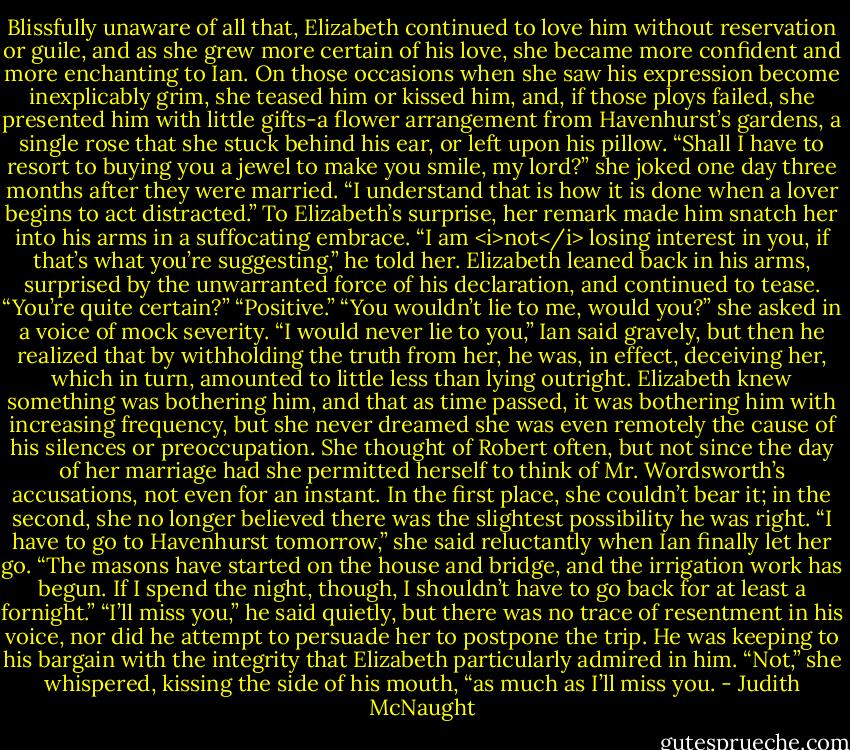 Blissfully unaware of all that, Elizabeth continued to love him without reservation or guile, and as she grew more certain of his love, she became more confident and more enchanting to Ian. On those occasions when she saw his expression become inexplicably grim, she teased him or kissed him, and, if those ploys failed, she presented him with little gifts-a flower arrangement from Havenhurst’s gardens, a single rose that she stuck behind his ear, or left upon his pillow. “Shall I have to resort to buying you a jewel to make you smile, my lord?” she joked one day three months after they were married. “I understand that is how it is done when a lover begins to act distracted.”<br />To Elizabeth’s surprise, her remark made him snatch her into his arms in a suffocating embrace. “I am <i>not</i> losing interest in you, if that’s what you’re suggesting,” he told her.<br />Elizabeth leaned back in his arms, surprised by the unwarranted force of his declaration, and continued to tease. “You’re quite certain?”<br />“Positive.”<br />“You wouldn’t lie to me, would you?” she asked in a voice of mock severity.<br />“I would never lie to you,” Ian said gravely, but then he realized that by withholding the truth from her, he was, in effect, deceiving her, which in turn, amounted to little less than lying outright.<br />Elizabeth knew something was bothering him, and that as time passed, it was bothering him with increasing frequency, but she never dreamed she was even remotely the cause of his silences or preoccupation. She thought of Robert often, but not since the day of her marriage had she permitted herself to think of Mr. Wordsworth’s accusations, not even for an instant. In the first place, she couldn’t bear it; in the second, she no longer believed there was the slightest possibility he was right.<br />“I have to go to Havenhurst tomorrow,” she said reluctantly when Ian finally let her go. “The masons have started on the house and bridge, and the irrigation work has begun. If I spend the night, though, I shouldn’t have to go back for at least a fornight.”<br />“I’ll miss you,” he said quietly, but there was no trace of resentment in his voice, nor did he attempt to persuade her to postpone the trip. He was keeping to his bargain with the integrity that Elizabeth particularly admired in him.<br />“Not,” she whispered, kissing the side of his mouth, “as much as I’ll miss you. - Judith McNaught
