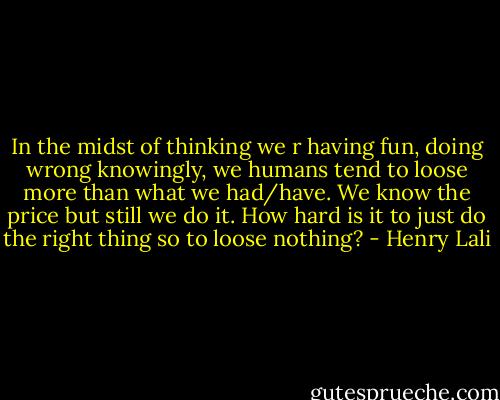 In the midst of thinking we r having fun, doing wrong knowingly, we humans tend to loose more than what we had/have. We know the price but still we do it. How hard is it to just do the right thing so to loose nothing? - Henry Lali