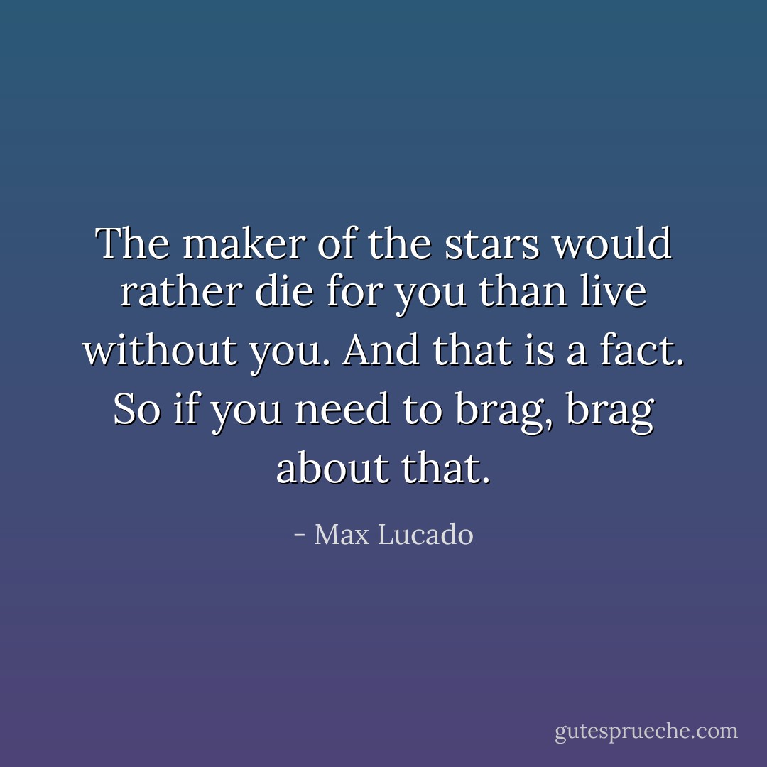 The maker of the stars would rather die for you than live without you. And that is a fact. So if you need to brag, brag about that. - Max Lucado