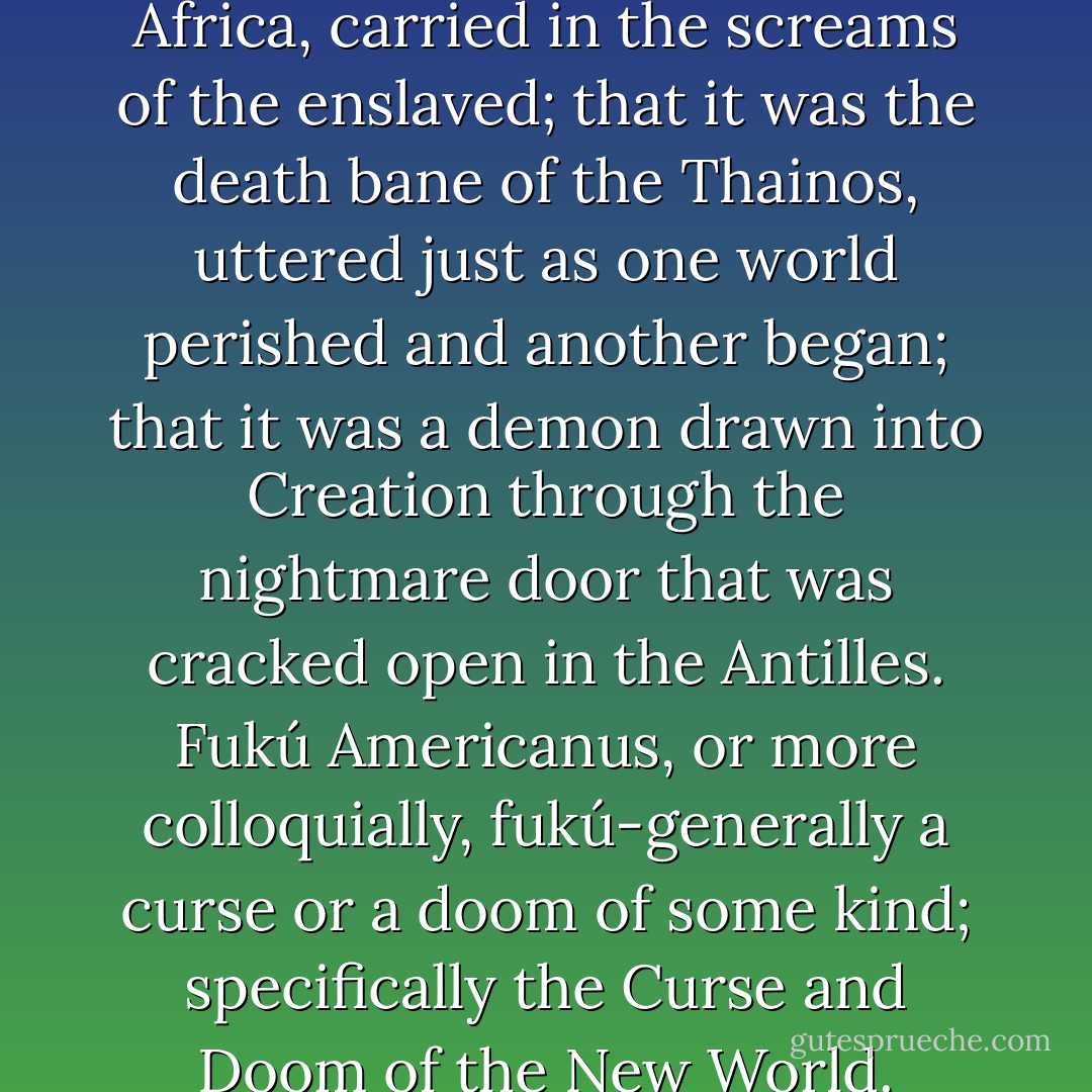 They say it came first from Africa, carried in the screams of the enslaved; that it was the death bane of the Thainos, uttered just as one world perished and another began; that it was a demon drawn into Creation through the nightmare door that was cracked open in the Antilles. Fukú Americanus, or more colloquially, fukú-generally a curse or a doom of some kind; specifically the Curse and Doom of the New World. - Junot Díaz