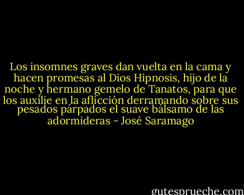 Los insomnes graves dan vuelta en la cama y hacen promesas al Dios Hipnosis, hijo de la noche y hermano gemelo de Tanatos, para que los auxilie en la aflicción derramando sobre sus pesados párpados el suave bálsamo de las adormideras - José Saramago