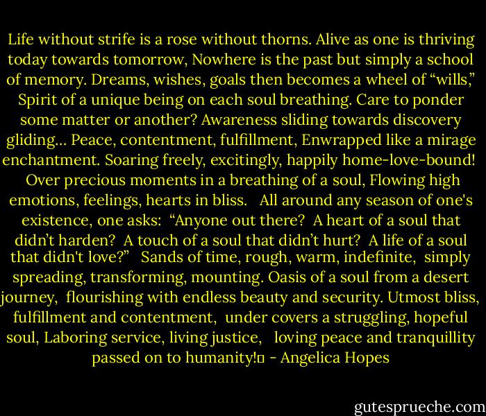 Life without strife is a rose without thorns.<br />Alive as one is thriving today towards tomorrow,<br />Nowhere is the past but simply a school of memory.<br />Dreams, wishes, goals then becomes a wheel of “wills,”<br />Spirit of a unique being on each soul breathing.<br />Care to ponder some matter or another?<br />Awareness sliding towards discovery gliding…<br />Peace, contentment, fulfillment,<br />Enwrapped like a mirage enchantment.<br />Soaring freely, excitingly, happily home-love-bound!<br /><br /><br />Over precious moments in a breathing of a soul,<br />Flowing high emotions, feelings, hearts in bliss.<br /><br /><br />All around any season of one's existence, one asks:<br /> “Anyone out there?<br /> A heart of a soul that didn’t harden?<br /> A touch of a soul that didn’t hurt?<br /> A life of a soul that didn't love?”<br /><br /><br />Sands of time, rough, warm, indefinite,<br /> simply spreading, transforming, mounting.<br />Oasis of a soul from a desert journey,<br /> flourishing with endless beauty and security.<br />Utmost bliss, fulfillment and contentment,<br /> under covers a struggling, hopeful soul,<br />Laboring service, living justice, <br /> loving peace and tranquillity passed on to humanity!� - Angelica Hopes