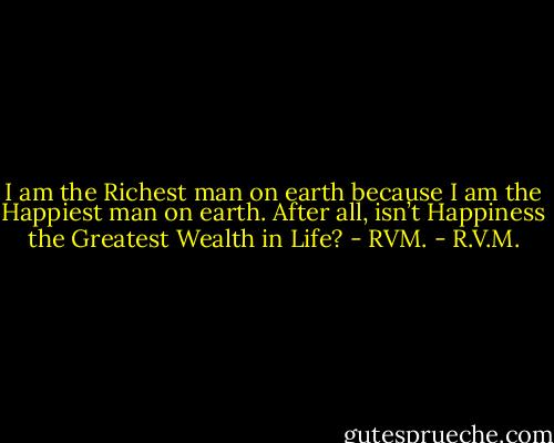 I am the Richest man on earth because I am the Happiest man on earth. After all, isn’t Happiness the Greatest Wealth in Life? - RVM. - R.V.M.