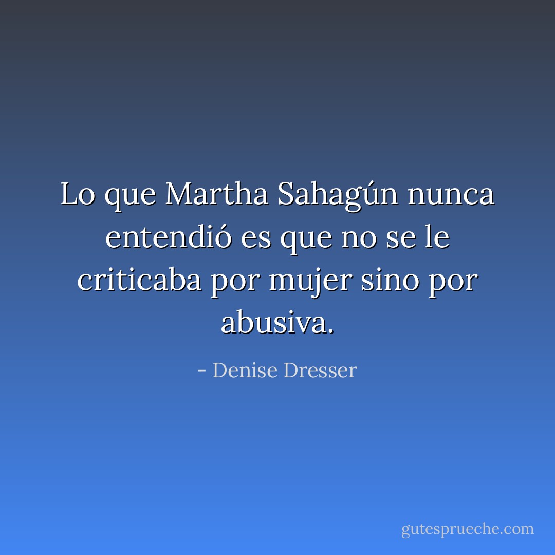 Lo que Martha Sahagún nunca entendió es que no se le criticaba por mujer sino por abusiva. - Denise Dresser