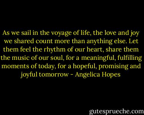 As we sail in the voyage of life,<br />the love and joy we shared count more than anything else.<br />Let them feel the rhythm of our heart,<br />share them the music of our soul,<br />for a meaningful, fulfilling moments of today,<br />for a hopeful, promising and joyful tomorrow - Angelica Hopes