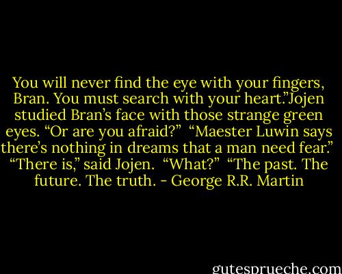 You will never find the eye with your fingers, Bran. You must search with your heart.”Jojen studied Bran’s face with those strange green eyes. “Or are you afraid?”<br /><br />“Maester Luwin says there’s nothing in dreams that a man need fear.”<br /><br />“There is,” said Jojen.<br /><br />“What?”<br /><br />“The past. The future. The truth. - George R.R. Martin