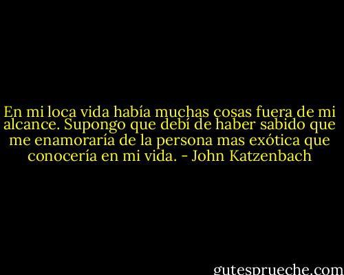 En mi loca vida había muchas cosas fuera de mi alcance. Supongo que debí de haber sabido que me enamoraría de la persona mas exótica que conocería en mi vida. - John Katzenbach