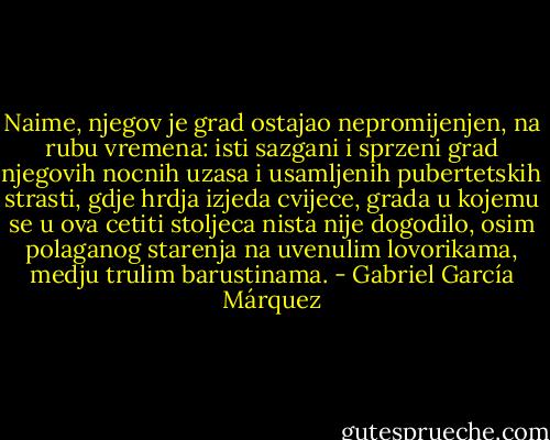 Naime, njegov je grad ostajao nepromijenjen, na rubu vremena: isti sazgani i sprzeni grad njegovih nocnih uzasa i usamljenih pubertetskih strasti, gdje hrdja izjeda cvijece, grada u kojemu se u ova cetiti stoljeca nista nije dogodilo, osim polaganog starenja na uvenulim lovorikama, medju trulim barustinama. - Gabriel García Márquez