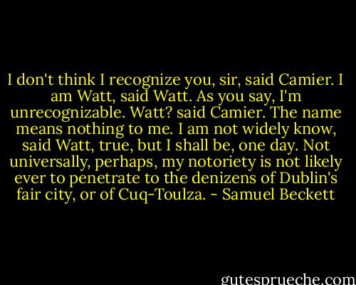 I don't think I recognize you, sir, said Camier.<br />I am Watt, said Watt. As you say, I'm unrecognizable.<br />Watt? said Camier. The name means nothing to me.<br />I am not widely know, said Watt, true, but I shall be, one day. Not universally, perhaps, my notoriety is not likely ever to penetrate to the denizens of Dublin's fair city, or of Cuq-Toulza. - Samuel Beckett