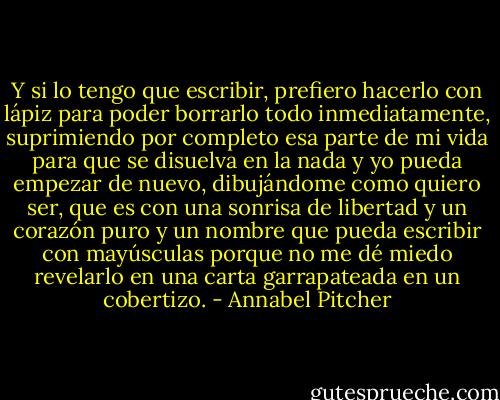 Y si lo tengo que escribir, prefiero hacerlo con lápiz para poder borrarlo todo inmediatamente, suprimiendo por completo esa parte de mi vida para que se disuelva en la nada y yo pueda empezar de nuevo, dibujándome como quiero ser, que es con una sonrisa de libertad y un corazón puro y un nombre que pueda escribir con mayúsculas porque no me dé miedo revelarlo en una carta garrapateada en un cobertizo. - Annabel Pitcher