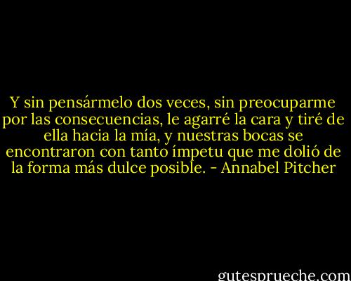 Y sin pensármelo dos veces, sin preocuparme por las consecuencias, le agarré la cara y tiré de ella hacia la mía, y nuestras bocas se encontraron con tanto ímpetu que me dolió de la forma más dulce posible. - Annabel Pitcher