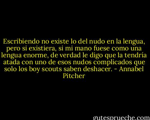 Escribiendo no existe lo del nudo en la lengua, pero si existiera, si mi mano fuese como una lengua enorme, de verdad le digo que la tendría atada con uno de esos nudos complicados que solo los boy scouts saben deshacer. - Annabel Pitcher