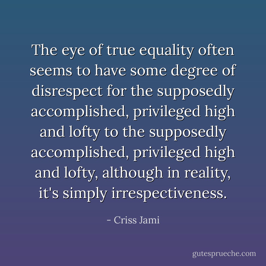 The eye of true equality often seems to have some degree of disrespect for the supposedly accomplished, privileged high and lofty to the supposedly accomplished, privileged high and lofty, although in reality, it's simply irrespectiveness. - Criss Jami