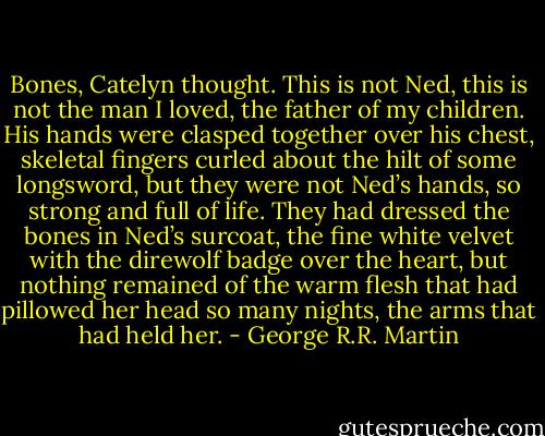 Bones, Catelyn thought. This is not Ned, this is not the man I loved, the father of my children. His hands were clasped together over his chest, skeletal fingers curled about the<br />hilt of some longsword, but they were not Ned’s hands, so strong and full of life. They had dressed the bones in Ned’s surcoat, the fine white velvet with the direwolf badge over the<br />heart, but nothing remained of the warm flesh that had pillowed her head so many<br />nights, the arms that had held her. - George R.R. Martin