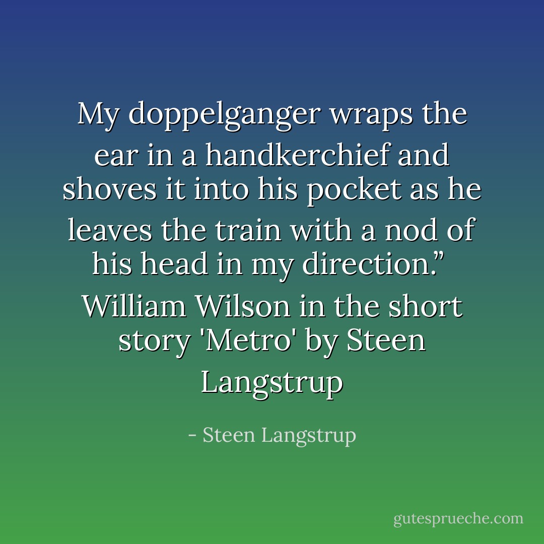 My doppelganger wraps the ear in a handkerchief and shoves it into his pocket as he leaves the train with a nod of his head in my direction.”<br /><br />William Wilson in the short story 'Metro' by Steen Langstrup - Steen Langstrup