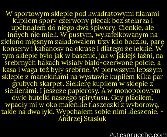 W sportowym sklepie pod kwadratowymi filarami kupiłem spory czerwony plecak bez stelarza i upchnąłem do niego dwa śpiwory. Cienkie, ale innych nie mieli. W pustym, wykafelkowanym na zielono mięsnym załadowałem trzy kilo boczku, parę konserw i kabanosy na okrasę i dlatego że lekkie. W tym sklepie było jak w basenie, jak w jakiejś łaźni, na srebrnych hakach wisiały biało-czerwone połcie, a kasa i waga też były srebrne. W pierwszym lepszym sklepie z manekinami na wystawie kupiłem kilka par grubych skarpet. Siekierę kupiłem w sklepie z siekierami. I jeszcze papierosy. A w monopolowym dwie butelki naszego spirytusu. Gdy płaciłem, wpadły mi w oko maleńkie flaszeczki z wyborową, takie na dwa łyki. Wypchałem sobie nimi kieszenie. - Andrzej Stasiuk