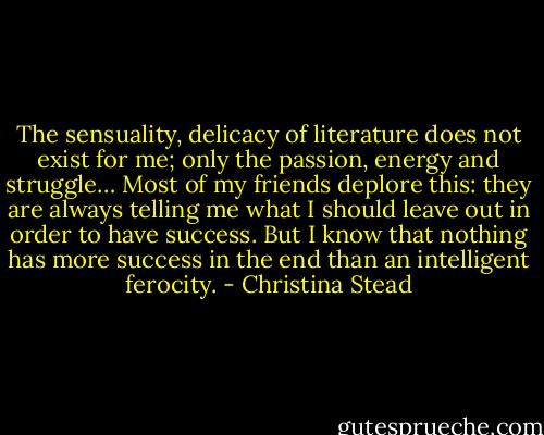 The sensuality, delicacy of literature does not exist for me; only the passion, energy and struggle… Most of my friends deplore this: they are always telling me what I should leave out in order to have success. But I know that nothing has more success in the end than an intelligent ferocity. - Christina Stead