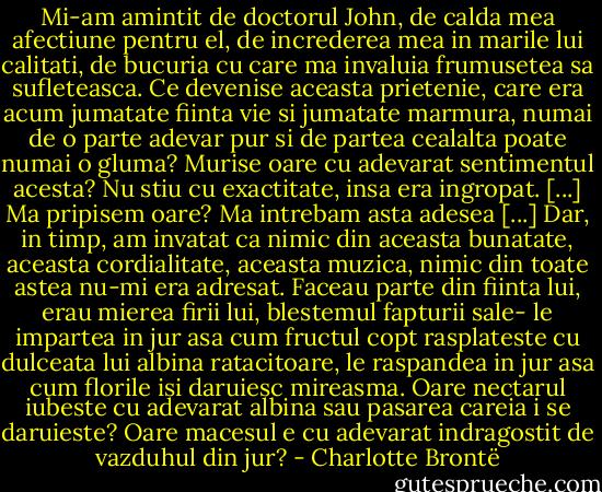 Mi-am amintit de doctorul John, de calda mea afectiune pentru el, de increderea mea in marile lui calitati, de bucuria cu care ma invaluia frumusetea sa sufleteasca. Ce devenise aceasta prietenie, care era acum jumatate fiinta vie si jumatate marmura, numai de o parte adevar pur si de partea cealalta poate numai o gluma?<br />Murise oare cu adevarat sentimentul acesta? Nu stiu cu exactitate, insa era ingropat. [...]<br />Ma pripisem oare? Ma intrebam asta adesea [...] Dar, in timp, am invatat ca nimic din aceasta bunatate, aceasta cordialitate, aceasta muzica, nimic din toate astea nu-mi era adresat. Faceau parte din fiinta lui, erau mierea firii lui, blestemul fapturii sale- le impartea in jur asa cum fructul copt rasplateste cu dulceata lui albina ratacitoare, le raspandea in jur asa cum florile isi daruiesc mireasma. Oare nectarul iubeste cu adevarat albina sau pasarea careia i se daruieste? Oare macesul e cu adevarat indragostit de vazduhul din jur? - Charlotte Brontë