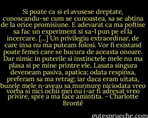 Si poate ca si el avusese dreptate, cunoscandu-se cum se cunoastea, sa se abtina de la orice promisiune. E adevarat ca ma poftise sa fac un experiment si sa-l pun pe el la incercare. [...] Un privilegiu extraordinar, de care insa nu ma puteam folosi. Vor fi existand poate femei care se bucura de aceasta onoare. Dar nimic in puterile si instinctele mele nu ma plasa si pe mine printre ele. Lasata singura deveneam pasiva, apatica; odata respinsa, preferam sa ma retrag; iar daca eram uitata, buzele mele n-aveau sa murmure niciodata vreo vorba si nici ochii mei nu i-ar fi adresat vreo privire, spre a ma face amintita. - Charlotte Brontë