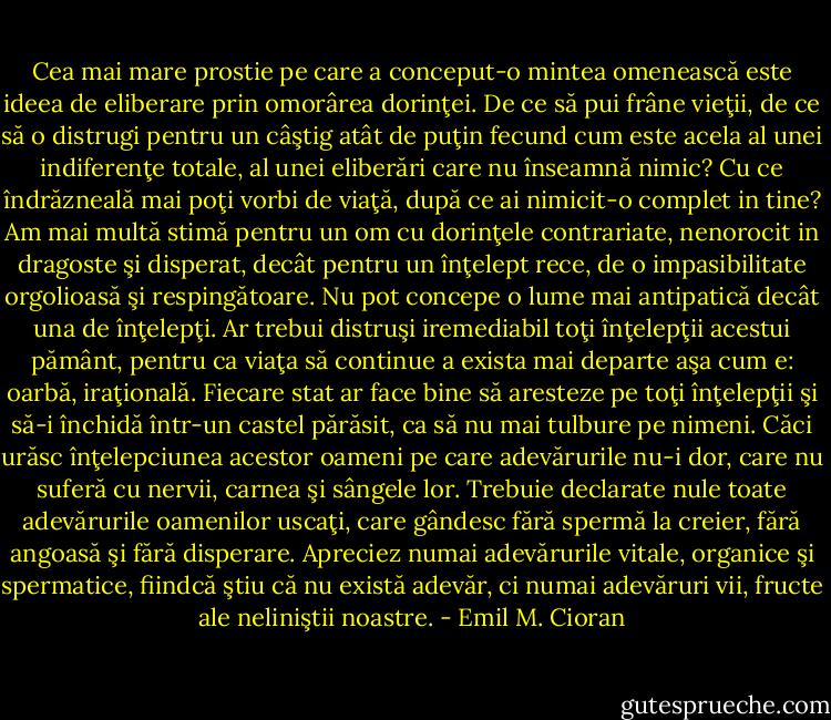 Cea mai mare prostie pe care a conceput-o mintea omenească este ideea de eliberare prin omorârea dorinţei. De ce să pui frâne vieţii, de ce să o distrugi pentru un câştig atât de puţin fecund cum este acela al unei indiferenţe totale, al unei eliberări care nu înseamnă nimic? Cu ce îndrăzneală mai poţi vorbi de viaţă, după ce ai nimicit-o complet in tine? Am mai multă stimă pentru un om cu dorinţele contrariate, nenorocit in dragoste şi disperat, decât pentru un înţelept rece, de o impasibilitate orgolioasă şi respingătoare. Nu pot concepe o lume mai antipatică decât una de înţelepţi. Ar trebui distruşi iremediabil toţi înţelepţii acestui pământ, pentru ca viaţa să continue a exista mai departe aşa cum e: oarbă, iraţională. Fiecare stat ar face bine să aresteze pe toţi înţelepţii şi să-i închidă într-un castel părăsit, ca să nu mai tulbure pe nimeni. Căci urăsc înţelepciunea acestor oameni pe care adevărurile nu-i dor, care nu suferă cu nervii, carnea şi sângele lor. Trebuie declarate nule toate adevărurile oamenilor uscaţi, care gândesc fără spermă la creier, fără angoasă şi fără disperare. Apreciez numai adevărurile vitale, organice şi spermatice, fiindcă ştiu că nu există adevăr, ci numai adevăruri vii, fructe ale neliniştii noastre. - Emil M. Cioran