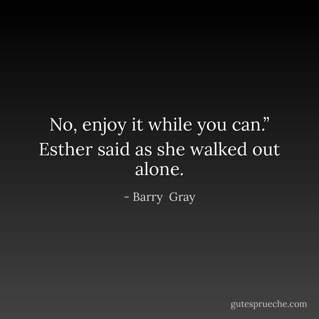 No, enjoy it while you can.” Esther said as she walked out alone. - Barry  Gray