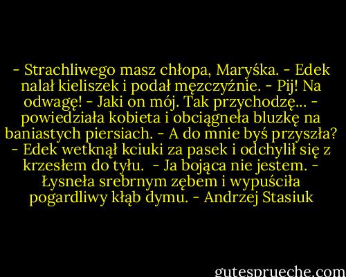 - Strachliwego masz chłopa, Maryśka. - Edek nalał kieliszek i podał męzczyźnie. - Pij! Na odwagę!<br />- Jaki on mój. Tak przychodzę... - powiedziała kobieta i obciągneła bluzkę na baniastych piersiach.<br />- A do mnie byś przyszła? - Edek wetknął kciuki za pasek i odchylił się z krzesłem do tyłu. <br />- Ja bojąca nie jestem. - Łysneła srebrnym zębem i wypuściła pogardliwy kłąb dymu. - Andrzej Stasiuk