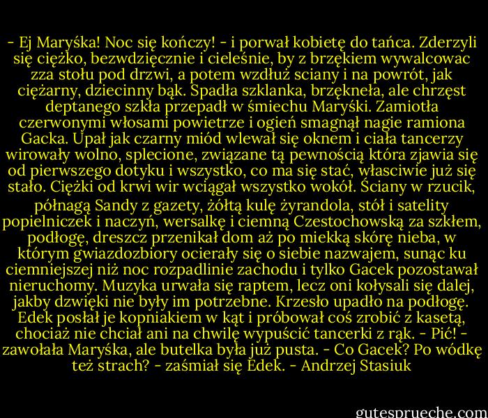 - Ej Maryśka! Noc się kończy! - i porwał kobietę do tańca. Zderzyli się ciężko, bezwdzięcznie i cieleśnie, by z brzękiem wywalcowac zza stołu pod drzwi, a potem wzdłuż sciany i na powrót, jak ciężarny, dziecinny bąk. Spadła szklanka, brzękneła, ale chrzęst deptanego szkła przepadł w śmiechu Maryśki. Zamiotła czerwonymi włosami powietrze i ogień smagnął nagie ramiona Gacka. Upał jak czarny miód wlewał się oknem i ciała tancerzy wirowały wolno, splecione, związane tą pewnością która zjawia się od pierwszego dotyku i wszystko, co ma się stać, własciwie już się stało. Ciężki od krwi wir wciągał wszystko wokół. Ściany w rzucik, półnagą Sandy z gazety, żółtą kulę żyrandola, stół i satelity popielniczek i naczyń, wersalkę i ciemną Czestochowską za szkłem, podłogę, dreszcz przenikał dom aż po miekką skórę nieba, w którym gwiazdozbiory ocierały się o siebie nazwajem, sunąc ku ciemniejszej niż noc rozpadlinie zachodu i tylko Gacek pozostawał nieruchomy.<br />Muzyka urwała się raptem, lecz oni kołysali się dalej, jakby dzwięki nie były im potrzebne. Krzesło upadło na podłogę. Edek posłał je kopniakiem w kąt i próbował coś zrobić z kasetą, chociaż nie chciał ani na chwilę wypuścić tancerki z rąk.<br />- Pić! - zawołała Maryśka, ale butelka była już pusta.<br />- Co Gacek? Po wódkę też strach? - zaśmiał się Edek. - Andrzej Stasiuk