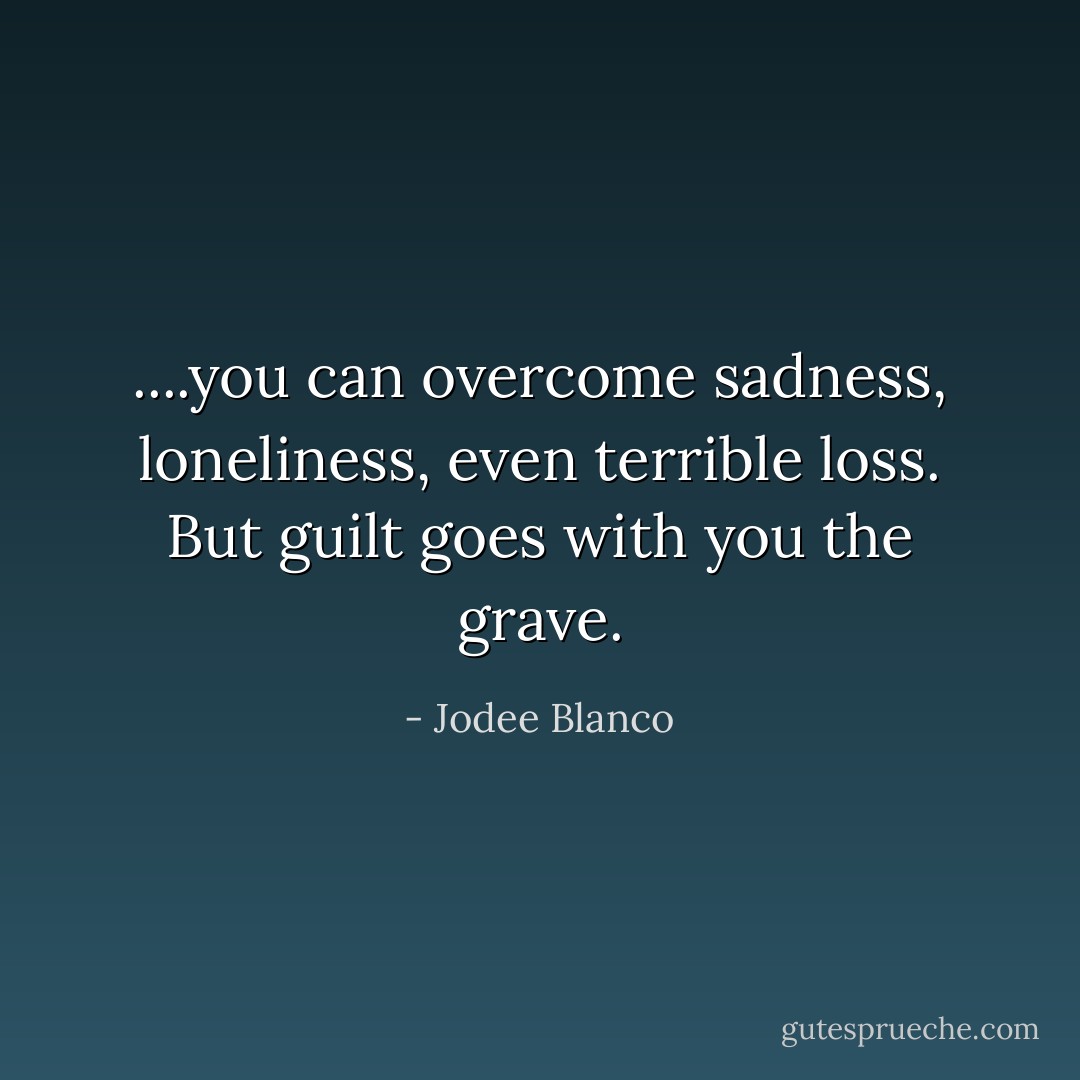 ....you can overcome sadness, loneliness, even terrible loss. But guilt goes with you the grave. - Jodee Blanco