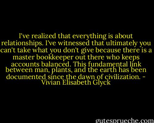 I've realized that everything is about relationships. I've witnessed that ultimately you can't take what you don't give because there is a master bookkeeper out there who keeps accounts balanced. This fundamental link between man, plants, and the earth has been documented since the dawn of civilization. - Vivian Elisabeth Glyck