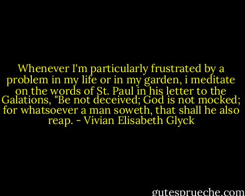 Whenever I'm particularly frustrated by a problem in my life or in my garden, i meditate on the words of St. Paul in his letter to the Galations, "Be not deceived; God is not mocked; for whatsoever a man soweth, that shall he also reap. - Vivian Elisabeth Glyck