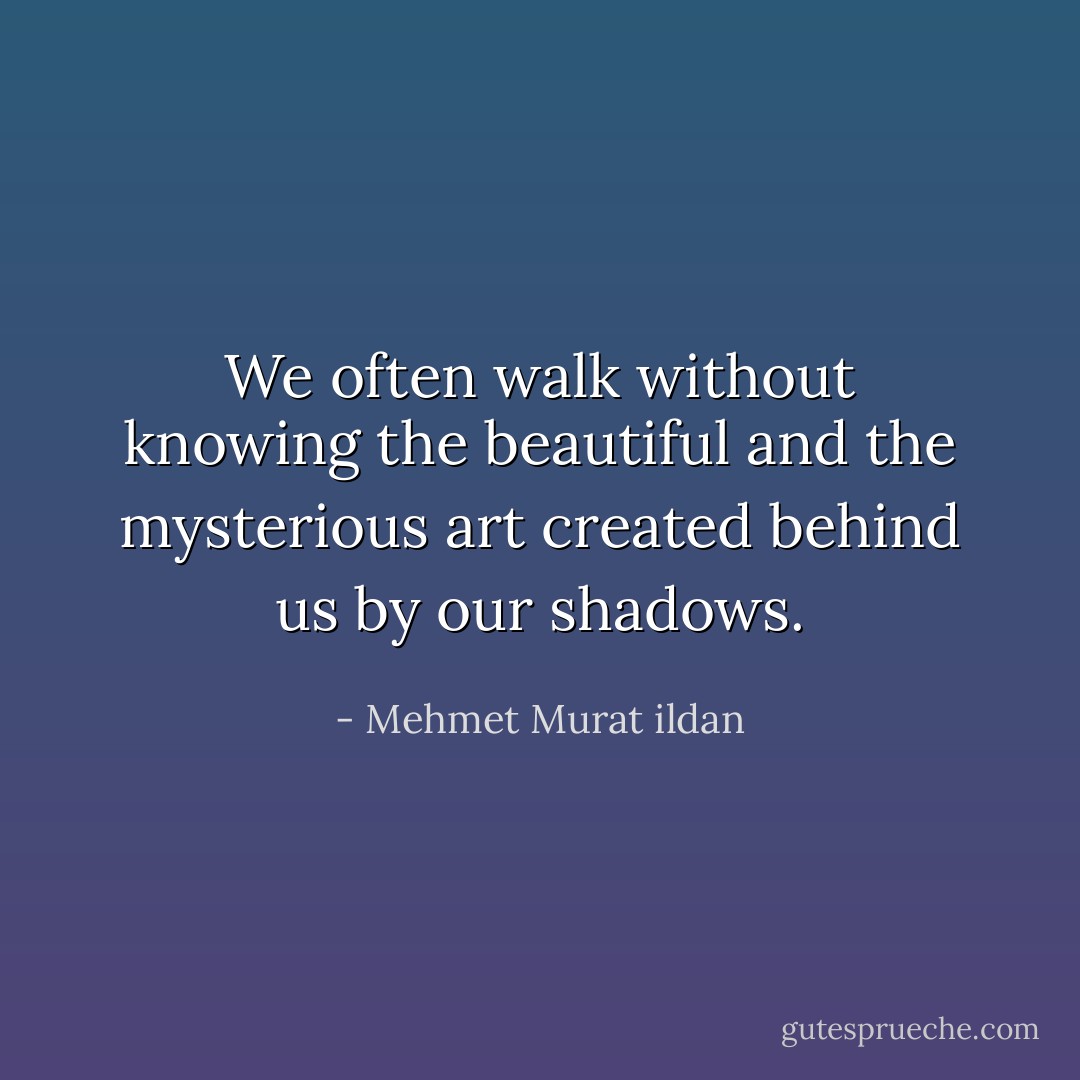 We often walk without knowing the beautiful and the mysterious art created behind us by our shadows. - Mehmet Murat ildan
