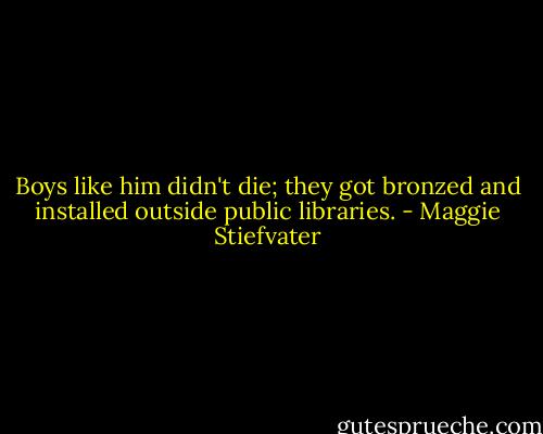 Boys like him didn't die; they got bronzed and installed outside public libraries. - Maggie Stiefvater