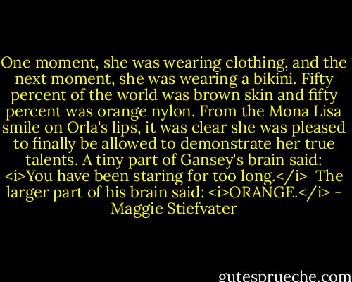 One moment, she was wearing clothing, and the next moment, she was wearing a bikini. Fifty percent of the world was brown skin and fifty percent was orange nylon. From the Mona Lisa smile on Orla's lips, it was clear she was pleased to finally be allowed to demonstrate her true talents.<br />A tiny part of Gansey's brain said: <i>You have been staring for too long.</i> <br />The larger part of his brain said: <i>ORANGE.</i> - Maggie Stiefvater