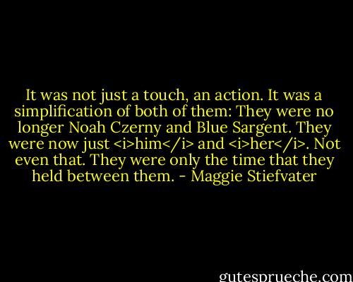It was not just a touch, an action. It was a simplification of both of them: They were no longer Noah Czerny and Blue Sargent. They were now just <i>him</i> and <i>her</i>. Not even that. They were only the time that they held between them. - Maggie Stiefvater