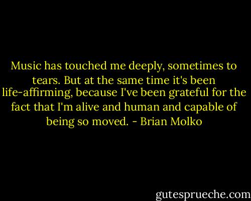 Music has touched me deeply, sometimes to tears. But at the same time it's been life-affirming, because I've been grateful for the fact that I'm alive and human and capable of being so moved. - Brian Molko