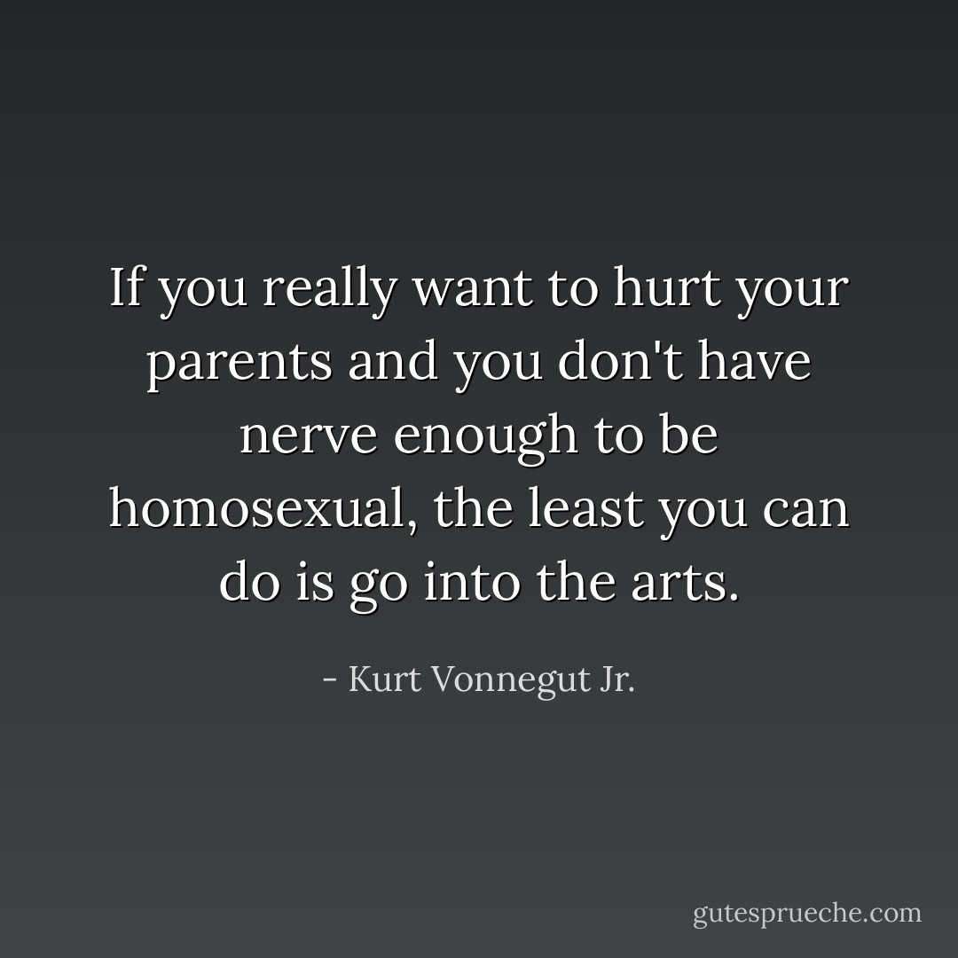 If you really want to hurt your parents and you don't have nerve enough to be homosexual, the least you can do is go into the arts. - Kurt Vonnegut Jr.