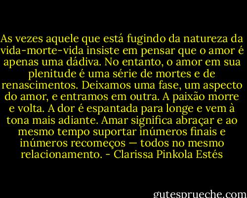 As vezes aquele que está fugindo da natureza da vida-morte-vida insiste em<br />pensar que o amor é apenas uma dádiva. No entanto, o amor em sua plenitude é uma série de mortes e de renascimentos. Deixamos uma fase, um aspecto do amor, e<br />entramos em outra. A paixão morre e volta. A dor é espantada para longe e vem à tona mais adiante. Amar significa abraçar e ao mesmo tempo suportar inúmeros finais e inúmeros recomeços — todos no mesmo relacionamento. - Clarissa Pinkola Estés