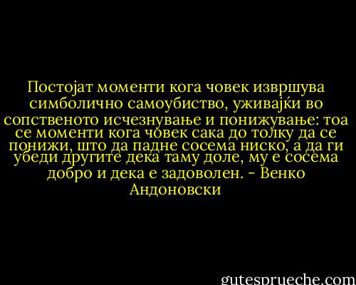 Постојат моменти кога човек извршува симболично самоубиство, уживајќи во сопственото исчезнување и понижување: тоа се моменти кога човек сака до толку да се понижи, што да падне сосема ниско, а да ги убеди другите дека таму доле, му е сосема добро и дека е задоволен. - Венко Андоновски