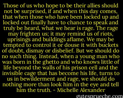 Those of us who hope to be their allies should not be surprised, if and when this day comes, that when those who have been locked up and locked out finally have to chance to speak and truly be heard, what we hear is rage. The rage may frighten us; it may remind us of riots, uprisings and buildings aflame. We may be tempted to control it or douse it with buckets of doubt, dismay or disbelief. But we should do no such thing. Instead, when a young man who was born in the ghetto and who knows little of life beyond the walls of his prison cell and the invisible cage that has become his life, turns to us in bewilderment and rage, we should do nothing more than look him in the eye and tell him the truth. - Michelle Alexander