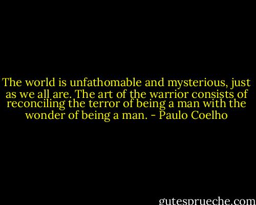 The world is unfathomable and mysterious, just as we all are. The art of the warrior consists of reconciling the terror of being a man with the wonder of being a man. - Paulo Coelho