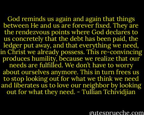 God reminds us again and again that things between He and us are forever fixed. They are the rendezvous points where God declares to us concretely that the debt has been paid, the ledger put away, and that everything we need, in Christ we already possess. This re-convincing produces humility, because we realize that our needs are fulfilled. We don’t have to worry about ourselves anymore. This in turn frees us to stop looking out for what we think we need and liberates us to love our neighbor by looking out for what they need. - Tullian Tchividjian