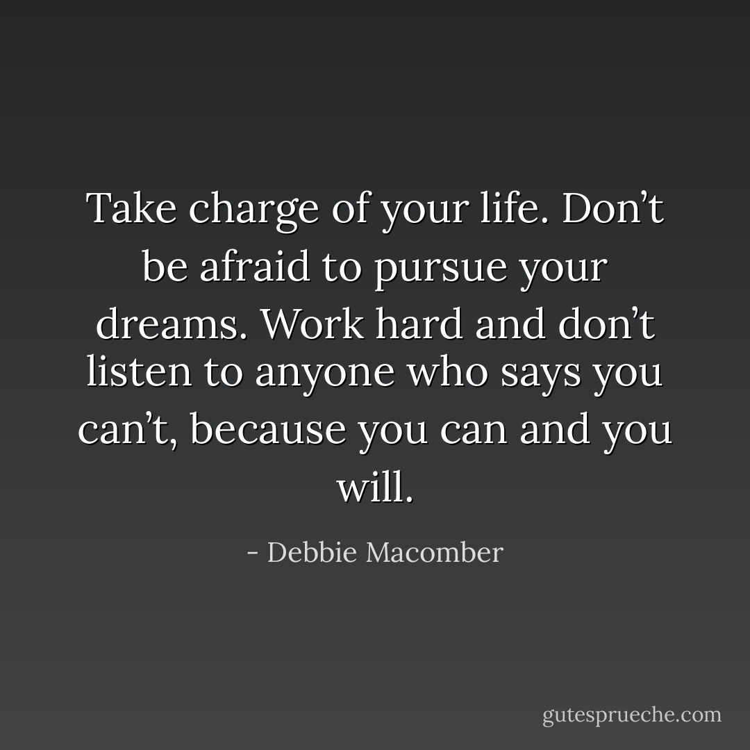 Take charge of your life.<br />Don’t be afraid to pursue your dreams.<br />Work hard and don’t listen to anyone who says you can’t, because you can and you will. - Debbie Macomber