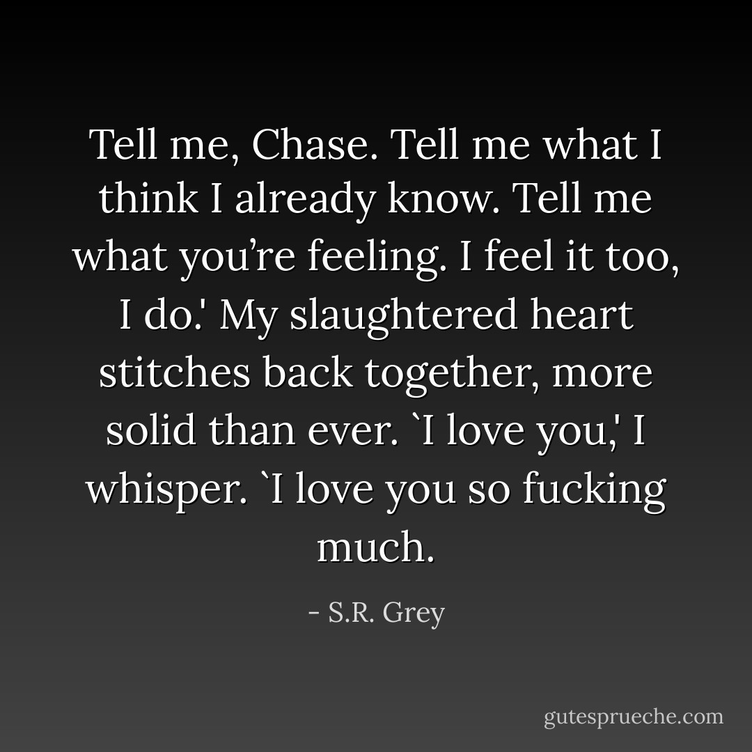 Tell me, Chase. Tell me what I think I already know. Tell me what you’re feeling. I feel it too, I do.' My slaughtered heart stitches back together, more solid than ever. `I love you,' I whisper. `I love you so fucking much. - S.R. Grey