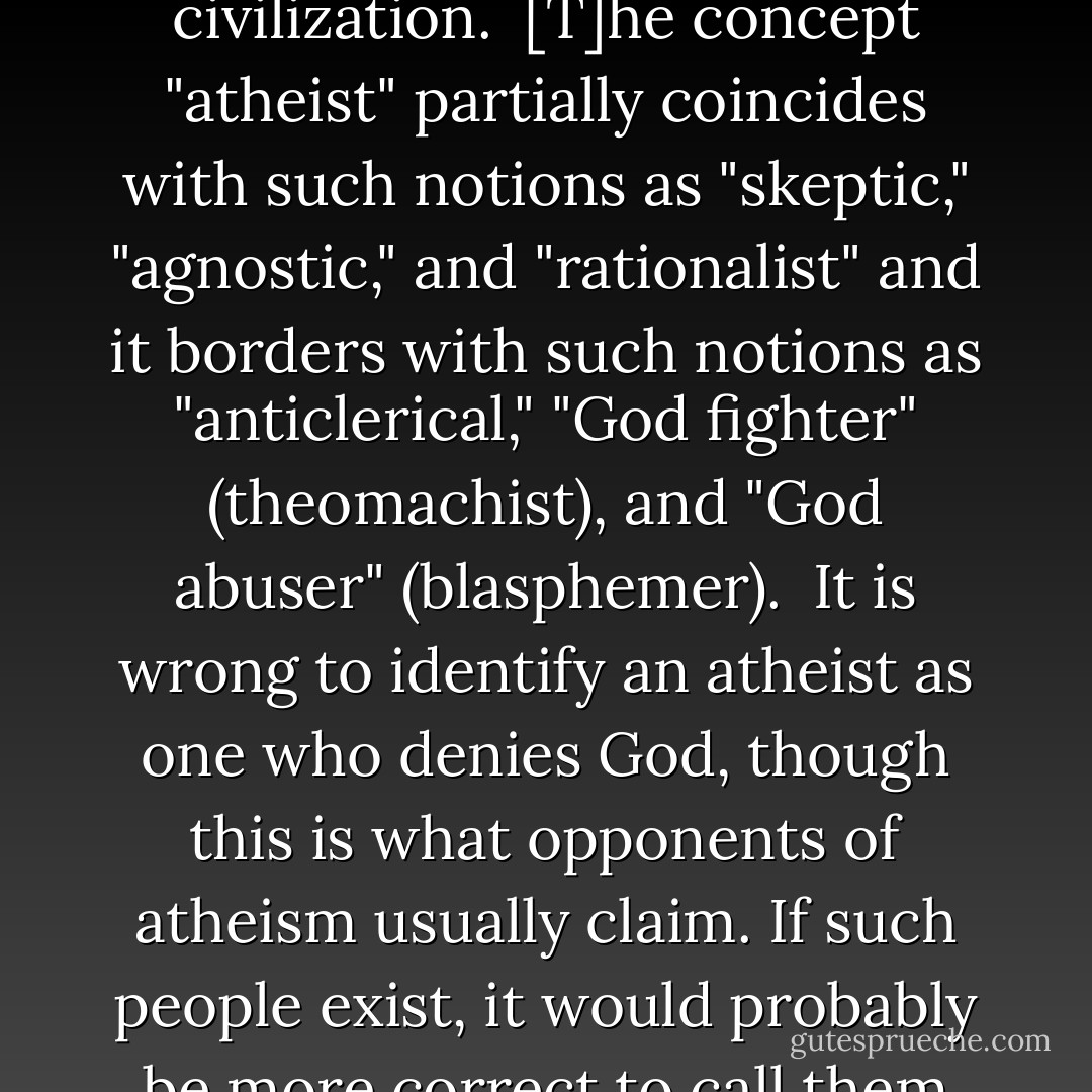 Atheism ... goes back to the Ancient Greek (a — a negative prefix, theos — god), evidencing the antiquity of the outlook of those who saw no presence of God (or gods) in their everyday lives, or who even denied the very existence of God (or gods). There are different types of atheism, but atheism in one form or another has existed in every civilization.<br /><br />[T]he concept "atheist" partially coincides with such notions as "skeptic," "agnostic," and "rationalist" and it borders with such notions as "anticlerical," "God fighter" (theomachist), and "God abuser" (blasphemer).<br /><br />It is wrong to identify an atheist as one who denies God, though this is what opponents of atheism usually claim. If such people exist, it would probably be more correct to call them the "verbal" murderers of God, for the prefix a- means denying as elimination. ... I would like to stress that the prefix a- does not necessarily mean rejection. It can mean "absence of." For example, "apathy" means "absence of passion." Thus, the concept "atheist" does not necessarily mean nihilism. - Valerii A. Kuvakin