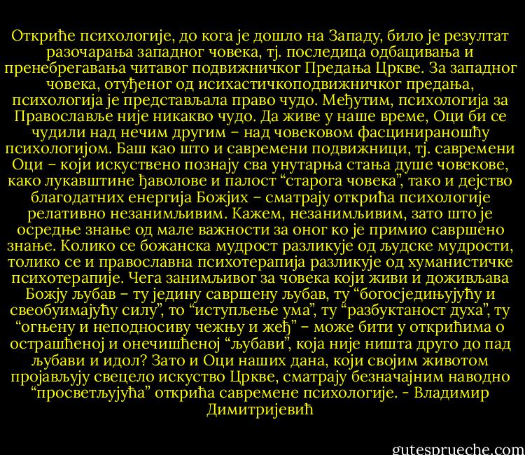 Oткриће психологије, до кога је дошло на Западу, било je<br />резултат разочарања западног човека, тј. последица одбацивања и<br />пренебрегавања читавог подвижничког Предања Цркве. За западног<br />човека, отуђеног од исихастичкоподвижничког предања, психологија је<br />представљала право чудо. Међутим, психологија за Православље није<br />никакво чудо. Да живе у наше време, Оци би се чудили над нечим другим<br />– над човековом фасцинираношћу психологијом. Баш као што и<br />савремени подвижници, тј. савремени Оци – који искуствено познају сва<br />унутарња стања душе човекове, како лукавштине ђаволове и палост<br />“старога човека”, тако и дејство благодатних енергија Божјих – сматрају<br />открића психологије релативно незанимљивим. Кажем, незанимљивим,<br />зато што је осредње знање од мале важности за оног ко је примио<br />савршено знање. Колико се божанска мудрост разликује од људске<br />мудрости, толико се и православна психотерапија разликује од<br />хуманистичке психотерапије. Чега занимљивог за човека који живи и<br />доживљава Божју љубав – ту једину савршену љубав, ту<br />“богосједињујућу и свеобуимајућу силу”, то “иступљење ума”, ту<br />“разбуктаност духа”, ту “огњену и неподносиву чежњу и жеђ” – може<br />бити у открићима о острашћеној и онечишћеној “љубави”, која није<br />ништа друго до пад љубави и идол? Зато и Оци наших дана, који својим<br />животом пројављују свецело искуство Цркве, сматрају безначајним<br />наводно “просветљујућа” открића савремене психологије. - Владимир Димитријевић